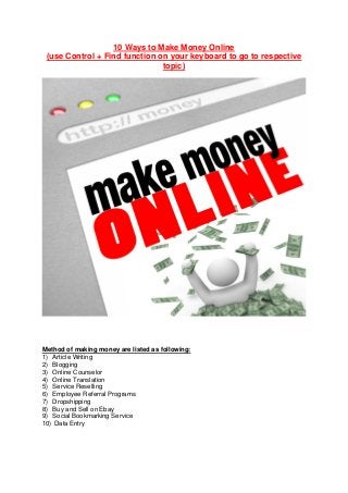 10 Ways to Make Money Online
(use Control + Find function on your keyboard to go to respective
topic)
Method of making money are listed as following:
1) Article Writing
2) Blogging
3) Online Counselor
4) Online Translation
5) Service Reselling
6) Employee Referral Programs
7) Dropshipping
8) Buy and Sell on Ebay
9) Social Bookmarking Service
10) Data Entry
 