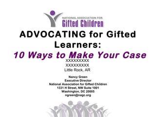ADVOCATING for Gifted Learners: 10 Ways to Make Your Case   Nancy Green Executive Director National Association for Gifted Children 1331 H Street, NW Suite 1001 Washington, DC 20005 [email_address] XXXXXXXXX XXXXXXXXX Little Rock, AR 