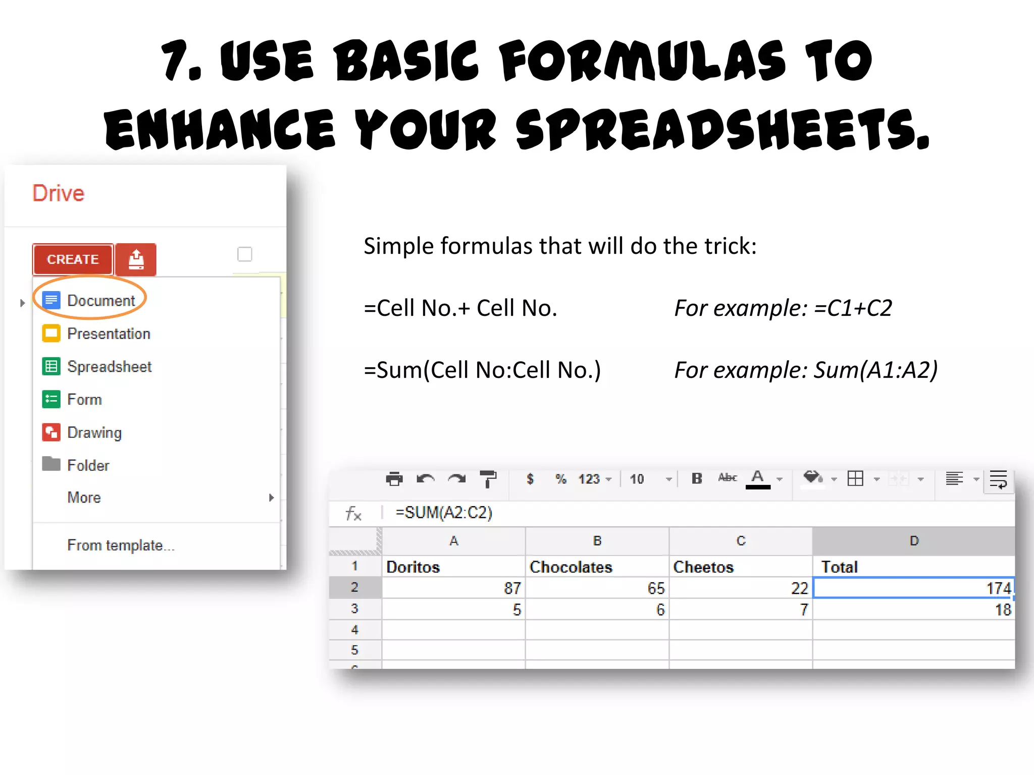 Use basic formulas to enhance
     your spreadsheets.
         Simple formulas that will do the trick:

         =Cell No.+ Cell No.           For example: =C1+C2

         =Sum(Cell No:Cell No.)        For example: Sum(A1:A2)

         Sheet to sheet? Try this: =Name of the sheet!Cell No
                         For example: =Michelle!J7
 