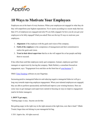 10 Ways to Motivate Your Employees
Employees are at the heart of every business. When your employees are engaged in what they do
they will outperform your highest expectations. Yet it seems according to a recent study that less
than 21% of employees are engaged and only 8% are fully engaged. So how you do you get your
employees to be fully engaged? Glad you asked! Here are the top 10 ways to motivate your
employees.

    1. Alignment of the employee with the goals and vision of the company.
    2. Faith of the employee in the competence of management and their commitment to
        realize the goals and vision.
    3. Trust in their direct supervisor that he or she will support his or her people and help
        them to succeed.

It has often been said that employees rarely quit companies. Instead, employees quit their
managers or supervisors by leaving the company. Mark Herbert, a consultant focused on
engagement, says: “Engagement lives and dies on the front line of your business.”]

FREE Time Tracking software at your fingertips.

Increasing positive managerial behavior and reducing negative managerial behavior will go a
long way towards improving employee engagement. When your talented employees are engaged,
they are able to perform spectacularly and build and improve your winning business. Here are
some ways to get managers and supervisors started in focusing on ways to improve engagement
(and to be better managers).

1. DON’T get angry.
“Getting angry is easy. Anyone can do that.

But getting angry in the right way in the right amount at the right time, now that is hard.” (Mark
Twain) Anger does not belong in your managerial kit bag.

© 2011 Apptivo Inc. All rights reserved.
 