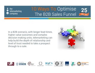 In a B2B scenario, with longer lead times,
higher value outcomes and complex
decision making units, telemarketing can
help build the depth of relationship and
level of trust needed to take a prospect
through to a sale.
10 Ways To Optimise
The B2B Sales Funnel
 