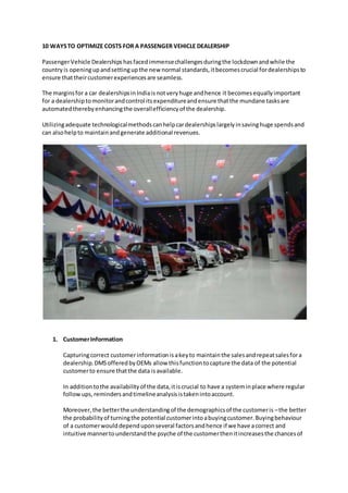 10 WAYSTO OPTIMIZE COSTS FOR A PASSENGER VEHICLE DEALERSHIP
PassengerVehicle Dealershipshasfacedimmensechallengesduringthe lockdownandwhile the
country is openingupandsettingupthe new normal standards,itbecomescrucial fordealershipsto
ensure thattheircustomerexperiencesare seamless.
The marginsfor a car dealershipsinIndiaisnotveryhuge andhence it becomesequallyimportant
for a dealershiptomonitorandcontrol itsexpenditureandensure thatthe mundane tasksare
automatedtherebyenhancingthe overallefficiencyof the dealership.
Utilizingadequate technologicalmethodscanhelpcardealershipslargelyinsavinghuge spendsand
can alsohelpto maintainandgenerate additional revenues.
1. CustomerInformation
Capturingcorrect customerinformationisakeyto maintainthe salesandrepeatsalesfora
dealership.DMSofferedbyOEMs allow thisfunctiontocapture the data of the potential
customerto ensure thatthe data isavailable.
In additiontothe availabilityof the data,itiscrucial to have a systeminplace where regular
followups,remindersandtimelineanalysisistakenintoaccount.
Moreover,the betterthe understandingof the demographicsof the customeris –the better
the probabilityof turningthe potential customerintoabuyingcustomer.Buyingbehaviour
of a customerwoulddependuponseveral factorsandhence if we have acorrect and
intuitive mannertounderstandthe psyche of the customerthenitincreasesthe chancesof
 