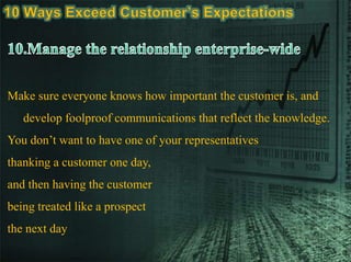 Make sure everyone knows how important the customer is, and
develop foolproof communications that reflect the knowledge.
You don’t want to have one of your representatives
thanking a customer one day,
and then having the customer
being treated like a prospect
the next day
 