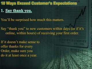 You’ll be surprised how much this matters.
Say “thank you” to new customers within days (or if it’s
online, within hours) of receiving your first order.
If it doesn’t make sense to
offer thanks for every
Order, make sure you
do it at least once a year.
 