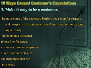 Remove some of the necessary barriers you set up for suspects
and prospects (e.g. automated email and voice response, long
login forms).
Think about a dedicated
phone line for repeat
customers. Some companies
Have different web sites
for customers than for
prospects.
 
