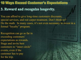 You can afford to give long-time customers discounts,
special services, and red carpet treatment. Don’t think so?
Do the math. In many cases, it’s not even necessary to invest in a
formal “loyalty” program.
Recognition can go as far in
exceeding customers’
expectations as rewards.
Stage and invite best
customers to “inner circle”
events, even if the
customer has to pay
for the trip.
 