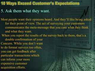 Most people want their opinions heard. And they’ll like being asked
for their point of view. The act of surveying your customers
communicates the meta-message that you care what they think
and what they want.
When you report the results of the survey back to them, that’s a
double confirmation of your
Concern. While you don’t want
to do format surveys too often,
you can get feedback after
particular transactions which
can inform your more
expensive customer
acquisition efforts.
 