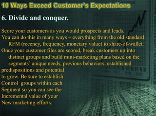 Score your customers as you would prospects and leads.
You can do this in many ways – everything from the old standard
RFM (recency, frequency, monetary value) to share-of-wallet.
Once your customer files are scored, break customers up into
distinct groups and build mini-marketing plans based on the
segments’ unique needs, previous behaviors, established
predispositions and potential
to grow. Be sure to establish
Control groups within each
Segment so you can see the
Incremental value of your
New marketing efforts.
 