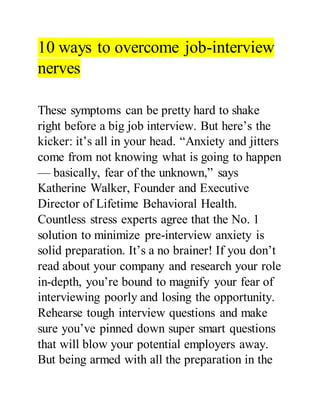 10 ways to overcome job-interview
nerves
These symptoms can be pretty hard to shake
right before a big job interview. But here’s the
kicker: it’s all in your head. “Anxiety and jitters
come from not knowing what is going to happen
— basically, fear of the unknown,” says
Katherine Walker, Founder and Executive
Director of Lifetime Behavioral Health.
Countless stress experts agree that the No. 1
solution to minimize pre-interview anxiety is
solid preparation. It’s a no brainer! If you don’t
read about your company and research your role
in-depth, you’re bound to magnify your fear of
interviewing poorly and losing the opportunity.
Rehearse tough interview questions and make
sure you’ve pinned down super smart questions
that will blow your potential employers away.
But being armed with all the preparation in the
 