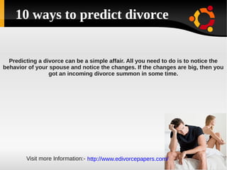 10 ways to predict divorce


  Predicting a divorce can be a simple affair. All you need to do is to notice the
behavior of your spouse and notice the changes. If the changes are big, then you
                 got an incoming divorce summon in some time.




        Visit more Information:- http://www.edivorcepapers.com/
 