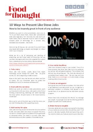 1
Whether you went to a live presentation, seen one on
TV or just heard about them, Steve Jobs’ presentation
skills were legendary. Yet the tricks he used don’t just
make sense; they’re essential if you’re want to make a
complex piece of technology (or a service) sexy,
desirable and irresistible - like he did.
Here are top 10 tips you can use even if you don’t have
sexy Apple technology, an Apple-sized budget or a Steve
Jobs in your company.
While we do a lot of presenting and teaching of
presenting, we don’t take credit for these tips, but we
use them and agree with them. We adapted this content
from a slideshow by Carmine Gallo at BusinessWeek
http://www.slideshare.net/cvgallo/the-presentation-
secrets-of-steve-jobs-2609477 .
1. Tell a story
Steve Jobs told stories, usually about how Apple
technology would change the world. Like all good
stories, his had a beginning, middle and end.
More to the point, they had heroes and villains and lots
of drama. Do you remember when he pulled the
MacBook Air our of an envelope at Macworld?
2. Start with the narrative
Before you work up a slide or video presentation, work
out how best to tell your story. Jobs spent a lot of time
thinking, brainstorming, sketching and ‘white boarding’
the story outline. He spent years in the movie business,
remember?
Once you’re sure of the best way to tell the story, you
can start thinking about the supporting visuals.
3. Add variety for spice
Jobs used stunning visuals. He knew the story he wanted
to tell, and used slides and props to support the story,
not drive it. He didn’t give his audience time to get bored
or distracted either. He mixed it up with video clips,
demonstrations and other speakers. He added drama.
4. Use catchy headlines
‘iPod. One thousand songs in your pocket.’ Few of us
have products like those Jobs held up to his audience,
but we can still craft great headlines: ‘The 4 Words That
Will Get Your Email Opened.’ ‘The Three Key Elements of
Irresistible Email Subject Lines.’ The last two are from
Brian Clark (www.copyblogger.com) who makes a living
teaching others how to write.
5. Create an antagonist
Every good story has heroes and villains. For Jobs at first
it was IBM then it was Microsoft. For you, it might be a
persistent problem or influence that people in your
market face, or an obstacle that has held back industry
progress.
When Steve Jobs introduced the iPhone, his message
was simple: it would get rid of all the irritating problems
people had with their mobile phones.
6. Make features tangible
For every statement you make, put yourself in the shoes
of your audience and ask: Why should they care? If all
you do is talk about speeds, feeds and specs they won’t.
You need to relate your features back to pains they feel.
10 Ways to Present Like Steve Jobs
How to be insanely great in front of any audience
 