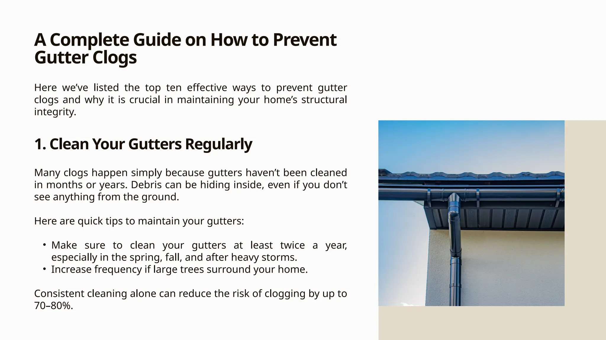 A Complete Guide on How to Prevent
Gutter Clogs
Here we’ve listed the top ten effective ways to prevent gutter
clogs and why it is crucial in maintaining your home’s structural
integrity.
1. Clean Your Gutters Regularly
Many clogs happen simply because gutters haven’t been cleaned
in months or years. Debris can be hiding inside, even if you don’t
see anything from the ground.
Here are quick tips to maintain your gutters:
• Make sure to clean your gutters at least twice a year,
especially in the spring, fall, and after heavy storms.
• Increase frequency if large trees surround your home.
Consistent cleaning alone can reduce the risk of clogging by up to
70–80%.
 