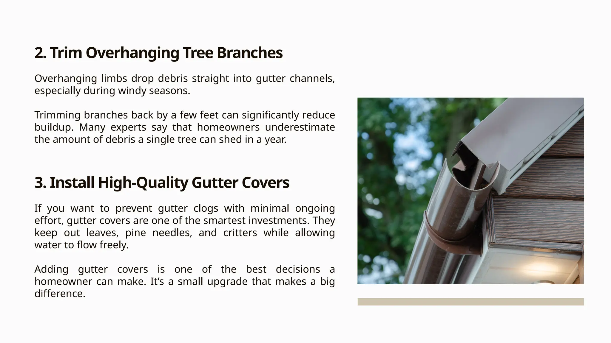 2. Trim Overhanging Tree Branches
Overhanging limbs drop debris straight into gutter channels,
especially during windy seasons.
Trimming branches back by a few feet can significantly reduce
buildup. Many experts say that homeowners underestimate
the amount of debris a single tree can shed in a year.
3. Install High-Quality Gutter Covers
If you want to prevent gutter clogs with minimal ongoing
effort, gutter covers are one of the smartest investments. They
keep out leaves, pine needles, and critters while allowing
water to flow freely.
Adding gutter covers is one of the best decisions a
homeowner can make. It’s a small upgrade that makes a big
difference.
 