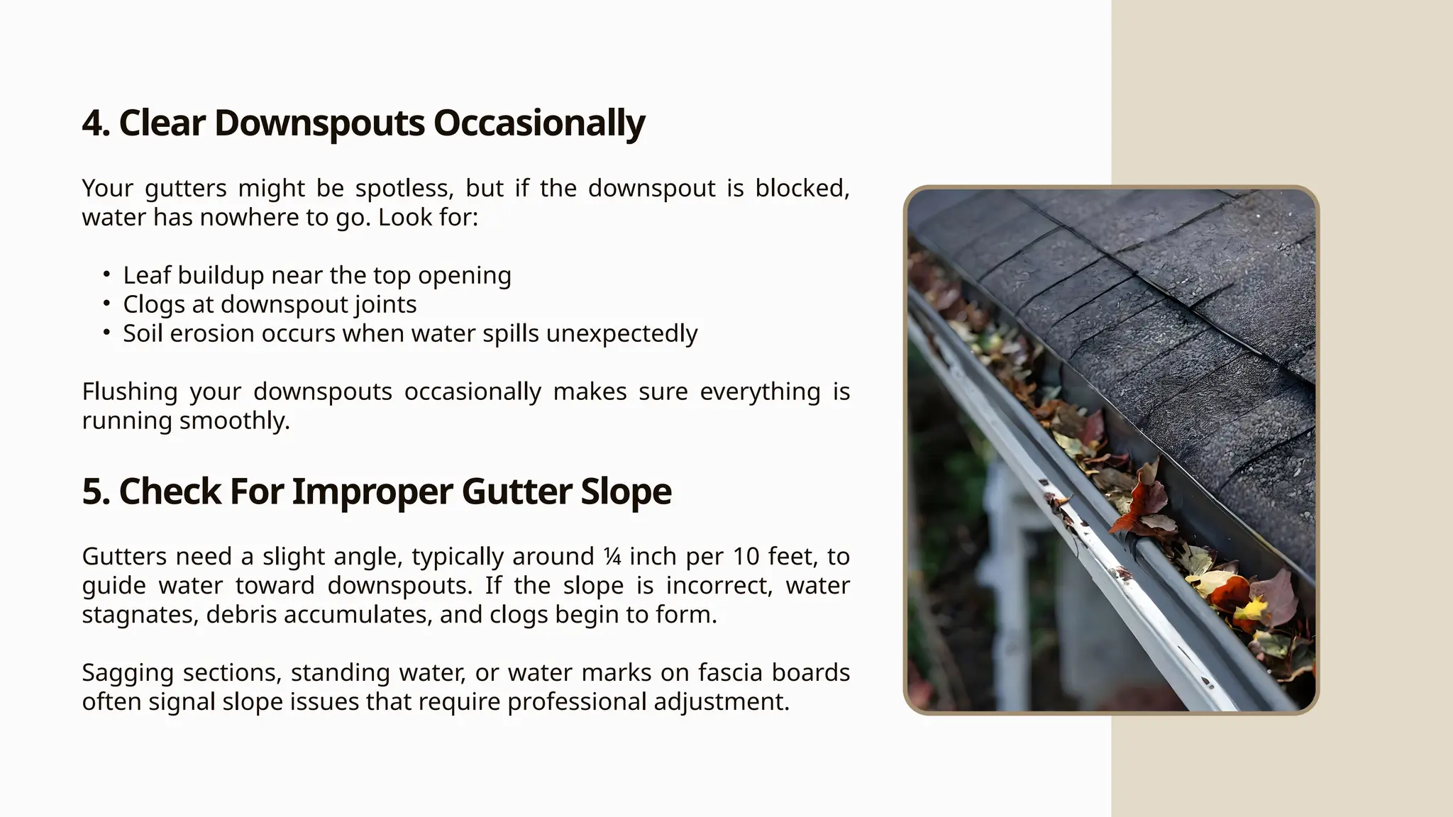 4. Clear Downspouts Occasionally
Your gutters might be spotless, but if the downspout is blocked,
water has nowhere to go. Look for:
• Leaf buildup near the top opening
• Clogs at downspout joints
• Soil erosion occurs when water spills unexpectedly
Flushing your downspouts occasionally makes sure everything is
running smoothly.
5. Check For Improper Gutter Slope
Gutters need a slight angle, typically around ¼ inch per 10 feet, to
guide water toward downspouts. If the slope is incorrect, water
stagnates, debris accumulates, and clogs begin to form.
Sagging sections, standing water, or water marks on fascia boards
often signal slope issues that require professional adjustment.
 
