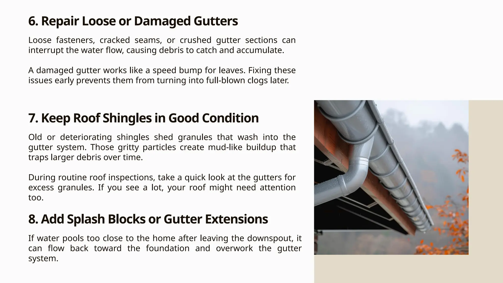 6. Repair Loose or Damaged Gutters
Loose fasteners, cracked seams, or crushed gutter sections can
interrupt the water flow, causing debris to catch and accumulate.
A damaged gutter works like a speed bump for leaves. Fixing these
issues early prevents them from turning into full-blown clogs later.
7. Keep Roof Shingles in Good Condition
Old or deteriorating shingles shed granules that wash into the
gutter system. Those gritty particles create mud-like buildup that
traps larger debris over time.
During routine roof inspections, take a quick look at the gutters for
excess granules. If you see a lot, your roof might need attention
too.
8. Add Splash Blocks or Gutter Extensions
If water pools too close to the home after leaving the downspout, it
can flow back toward the foundation and overwork the gutter
system.
 