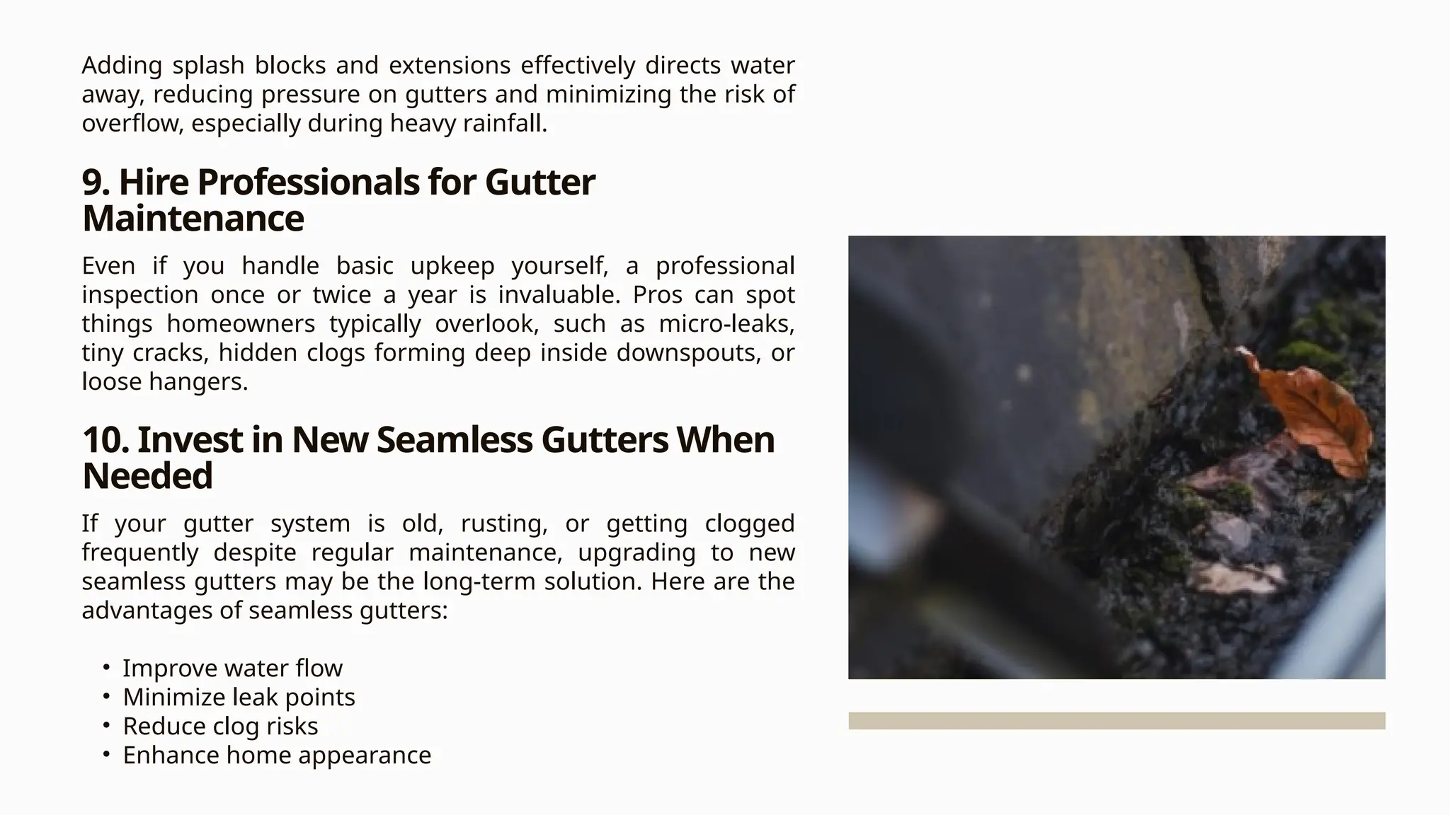 Adding splash blocks and extensions effectively directs water
away, reducing pressure on gutters and minimizing the risk of
overflow, especially during heavy rainfall.
9. Hire Professionals for Gutter
Maintenance
Even if you handle basic upkeep yourself, a professional
inspection once or twice a year is invaluable. Pros can spot
things homeowners typically overlook, such as micro-leaks,
tiny cracks, hidden clogs forming deep inside downspouts, or
loose hangers.
10. Invest in New Seamless Gutters When
Needed
If your gutter system is old, rusting, or getting clogged
frequently despite regular maintenance, upgrading to new
seamless gutters may be the long-term solution. Here are the
advantages of seamless gutters:
• Improve water flow
• Minimize leak points
• Reduce clog risks
• Enhance home appearance
 
