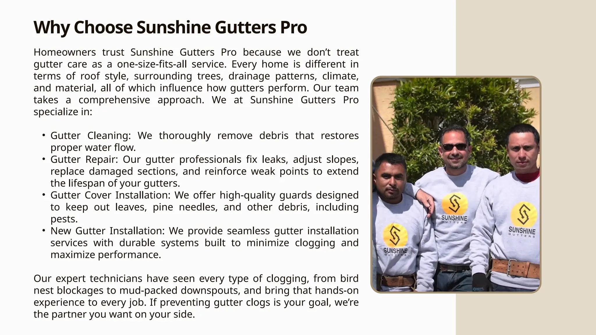Why Choose Sunshine Gutters Pro
Homeowners trust Sunshine Gutters Pro because we don’t treat
gutter care as a one-size-fits-all service. Every home is different in
terms of roof style, surrounding trees, drainage patterns, climate,
and material, all of which influence how gutters perform. Our team
takes a comprehensive approach. We at Sunshine Gutters Pro
specialize in:
• Gutter Cleaning: We thoroughly remove debris that restores
proper water flow.
• Gutter Repair: Our gutter professionals fix leaks, adjust slopes,
replace damaged sections, and reinforce weak points to extend
the lifespan of your gutters.
• Gutter Cover Installation: We offer high-quality guards designed
to keep out leaves, pine needles, and other debris, including
pests.
• New Gutter Installation: We provide seamless gutter installation
services with durable systems built to minimize clogging and
maximize performance.
Our expert technicians have seen every type of clogging, from bird
nest blockages to mud-packed downspouts, and bring that hands-on
experience to every job. If preventing gutter clogs is your goal, we’re
the partner you want on your side.
 