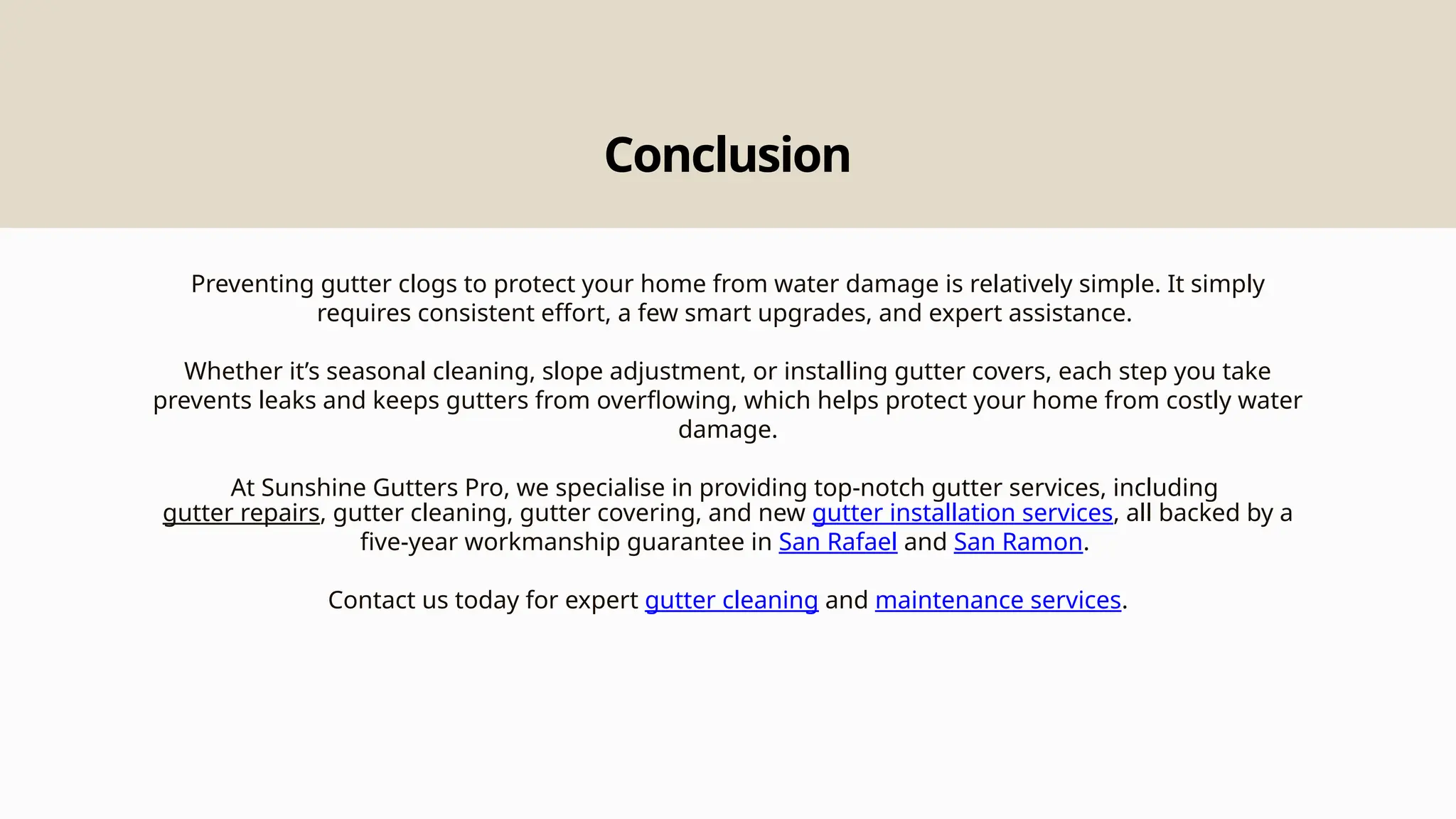 Conclusion
Preventing gutter clogs to protect your home from water damage is relatively simple. It simply
requires consistent effort, a few smart upgrades, and expert assistance.
Whether it’s seasonal cleaning, slope adjustment, or installing gutter covers, each step you take
prevents leaks and keeps gutters from overflowing, which helps protect your home from costly water
damage.
At Sunshine Gutters Pro, we specialise in providing top-notch gutter services, including
gutter repairs, gutter cleaning, gutter covering, and new gutter installation services, all backed by a
five-year workmanship guarantee in San Rafael and San Ramon.
Contact us today for expert gutter cleaning and maintenance services.
 