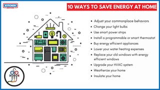 10 WAYS TO SAVE ENERGY AT HOME
Adjust your commonplace behaviors
Change your light bulbs
Use smart power strips
Install a programmable or smart thermostat
Buy energy efficient appliances
Lower your water heating expenses
Replace your old windows with energy
efficient windows
Upgrade your HVAC system
Weatherize your home
Insulate your home
 