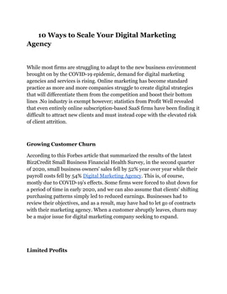 10 Ways to Scale Your Digital Marketing
Agency
While most firms are struggling to adapt to the new business environment
brought on by the COVID-19 epidemic, demand for digital marketing
agencies and services is rising. Online marketing has become standard
practice as more and more companies struggle to create digital strategies
that will differentiate them from the competition and boost their bottom
lines .No industry is exempt however; statistics from Profit Well revealed
that even entirely online subscription-based SaaS firms have been finding it
difficult to attract new clients and must instead cope with the elevated risk
of client attrition.
Growing Customer Churn
According to this Forbes article that summarized the results of the latest
Biz2Credit Small Business Financial Health Survey, in the second quarter
of 2020, small business owners' sales fell by 52% year over year while their
payroll costs fell by 54% Digital Marketing Agency. This is, of course,
mostly due to COVID-19's effects. Some firms were forced to shut down for
a period of time in early 2020, and we can also assume that clients' shifting
purchasing patterns simply led to reduced earnings. Businesses had to
review their objectives, and as a result, may have had to let go of contracts
with their marketing agency. When a customer abruptly leaves, churn may
be a major issue for digital marketing company seeking to expand.
Limited Profits
 