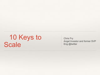 10 Keys to
Scale
Chris Fry
Angel Investor and former SVP
Eng @twitter
 