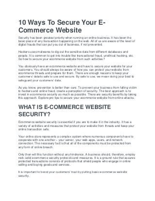 10 Ways To Secure Your E-
Commerce Website
Security has been greatest priority when running an online business. It has been the
basic piece of any transaction happening on the web. All of us are aware of the level of
digital frauds that can put you out of business, if not prevented.
Hackers uses malwares to dig out the sensitive data from different databases and
people. It is common to get into trouble like transactional fraud, unethical hacking, etc.
So how to secure your ecommerce website from such activities?
You obviously have an ecommerce website and have to secure your website for your
customers. You should always be aware of how you can protect your website from
ecommerce threats and prepare for them. There are enough reasons to keep your
customers’ details safe to use and secure. By safe to use, we mean doing your best to
safeguard your customers’ data.
As you know, prevention is better than cure. To prevent your business from falling victim
to hackers and online fraud, create a perception of security. The best approach is to
invest in ecommerce security as much as possible. There are security benefits by taking
this approach. Explore pro tips to secure your ecommerce website from online attacks.
WHAT IS E-COMMERCE WEBSITE
SECURITY?
Ecommerce website security is essential if you are to make it in the industry. It has a
variety of activities and measures that protect your website from threats and keep your
online transaction safe.
Your online store represents a complex system where numerous components have to
cooperate with one another – your server, your web apps, users, and network
connection. The necessary fact is that all of the components must be protected from
any form of online breach.
Only then will this function without any hindrance. A business should, therefore, employ
rock-solid ecommerce security protocols and measures. It is a ground rule that assures
protected transactions consists of protocols that shield people who engage in online
selling and buying goods and services.
It is important to boost your customers’ trust by putting basic ecommerce website
security.
 