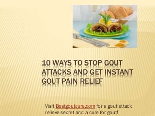 10 WAYS TO STOP GOUT
ATTACKS AND GET INSTANT
GOUT PAIN RELIEF
Visit Bestgoutcure.com for a gout attack
relieve secret and a cure for gout!
 