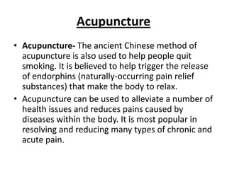 Acupuncture
• Acupuncture- The ancient Chinese method of
  acupuncture is also used to help people quit
  smoking. It is believed to help trigger the release
  of endorphins (naturally-occurring pain relief
  substances) that make the body to relax.
• Acupuncture can be used to alleviate a number of
  health issues and reduces pains caused by
  diseases within the body. It is most popular in
  resolving and reducing many types of chronic and
  acute pain.
 