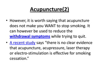 Acupuncture(2)
• However, it is worth saying that acupuncture
  does not make you WANT to stop smoking. It
  can however be used to reduce the
  withdrawal symptoms while trying to quit.
• A recent study says “there is no clear evidence
  that acupuncture, acupressure, laser therapy
  or electro-stimulation is effective for smoking
  cessation.”
 
