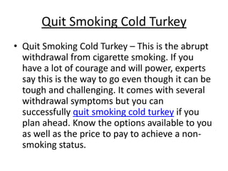 Quit Smoking Cold Turkey
• Quit Smoking Cold Turkey – This is the abrupt
  withdrawal from cigarette smoking. If you
  have a lot of courage and will power, experts
  say this is the way to go even though it can be
  tough and challenging. It comes with several
  withdrawal symptoms but you can
  successfully quit smoking cold turkey if you
  plan ahead. Know the options available to you
  as well as the price to pay to achieve a non-
  smoking status.
 