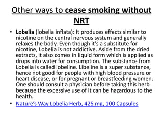 Other ways to cease smoking without
                NRT
• Lobelia (lobelia inflata): It produces effects similar to
  nicotine on the central nervous system and generally
  relaxes the body. Even though it’s a substitute for
  nicotine, Lobelia is not addictive. Aside from the dried
  extracts, it also comes in liquid form which is applied as
  drops into water for consumption. The substance from
  Lobelia is called lobeline. Libeline is a super substance,
  hence not good for people with high blood pressure or
  heart disease, or for pregnant or breastfeeding women.
  One should consult a physician before taking this herb
  because the excessive use of it can be hazardous to the
  health.
• Nature’s Way Lobelia Herb, 425 mg, 100 Capsules
 
