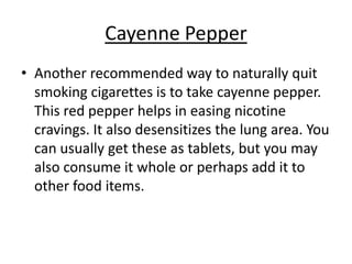 Cayenne Pepper
• Another recommended way to naturally quit
  smoking cigarettes is to take cayenne pepper.
  This red pepper helps in easing nicotine
  cravings. It also desensitizes the lung area. You
  can usually get these as tablets, but you may
  also consume it whole or perhaps add it to
  other food items.
 