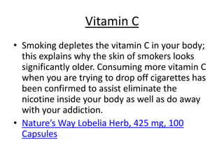 Vitamin C
• Smoking depletes the vitamin C in your body;
  this explains why the skin of smokers looks
  significantly older. Consuming more vitamin C
  when you are trying to drop off cigarettes has
  been confirmed to assist eliminate the
  nicotine inside your body as well as do away
  with your addiction.
• Nature’s Way Lobelia Herb, 425 mg, 100
  Capsules
 