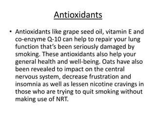 Antioxidants
• Antioxidants like grape seed oil, vitamin E and
  co-enzyme Q-10 can help to repair your lung
  function that’s been seriously damaged by
  smoking. These antioxidants also help your
  general health and well-being. Oats have also
  been revealed to impact on the central
  nervous system, decrease frustration and
  insomnia as well as lessen nicotine cravings in
  those who are trying to quit smoking without
  making use of NRT.
 