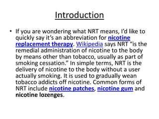 Introduction
• If you are wondering what NRT means, I’d like to
  quickly say it’s an abbreviation for nicotine
  replacement therapy. Wikipedia says NRT “is the
  remedial administration of nicotine to the body
  by means other than tobacco, usually as part of
  smoking cessation.” In simple terms, NRT is the
  delivery of nicotine to the body without a user
  actually smoking. It is used to gradually wean
  tobacco addicts off nicotine. Common forms of
  NRT include nicotine patches, nicotine gum and
  nicotine lozenges.
 