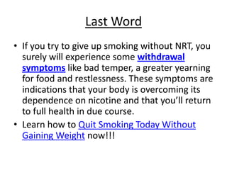 Last Word
• If you try to give up smoking without NRT, you
  surely will experience some withdrawal
  symptoms like bad temper, a greater yearning
  for food and restlessness. These symptoms are
  indications that your body is overcoming its
  dependence on nicotine and that you’ll return
  to full health in due course.
• Learn how to Quit Smoking Today Without
  Gaining Weight now!!!
 