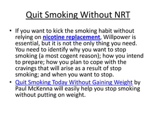 Quit Smoking Without NRT
• If you want to kick the smoking habit without
  relying on nicotine replacement, Willpower is
  essential, but it is not the only thing you need.
  You need to identify why you want to stop
  smoking (a most cogent reason); how you intend
  to prepare; how you plan to cope with the
  cravings that will arise as a result of stop
  smoking; and when you want to stop.
• Quit Smoking Today Without Gaining Weight by
  Paul McKenna will easily help you stop smoking
  without putting on weight.
 