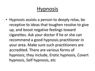 Hypnosis
• Hypnosis assists a person to deeply relax, be
  receptive to ideas that toughen resolve to give
  up, and boost negative feelings toward
  cigarettes. Ask your doctor if he or she can
  recommend a good hypnosis practitioner in
  your area. Make sure such practitioners are
  accredited. There are various forms of
  hypnosis; they include, Erotic hypnosis, Covert
  hypnosis, Self hypnosis, etc
 
