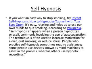 Self Hypnosis
• If you want an easy way to stop smoking, try Instant
  Self-Hypnosis: How to Hypnotize Yourself with Your
  Eyes Open. It’s easy, relaxing and helps us to use our
  own minds to quit smoking. According to Wikipedia,
  “Self-hypnosis happens when a person hypnotizes
  oneself, commonly involving the use of autosuggestion.
  The technique is often used to increase motivation for
  a diet, quit smoking, or reduce stress. People who
  practice self-hypnosis sometimes require assistance;
  some people use devices known as mind machines to
  assist in the process, whereas others use hypnotic
  recordings.”
 