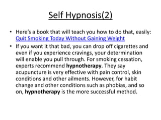 Self Hypnosis(2)
• Here’s a book that will teach you how to do that, easily:
  Quit Smoking Today Without Gaining Weight
• If you want it that bad, you can drop off cigarettes and
  even if you experience cravings, your determination
  will enable you pull through. For smoking cessation,
  experts recommend hypnotherapy. They say
  acupuncture is very effective with pain control, skin
  conditions and other ailments. However, for habit
  change and other conditions such as phobias, and so
  on, hypnotherapy is the more successful method.
 