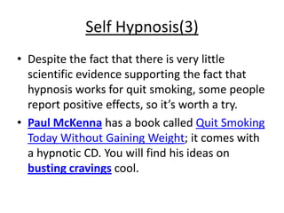 Self Hypnosis(3)
• Despite the fact that there is very little
  scientific evidence supporting the fact that
  hypnosis works for quit smoking, some people
  report positive effects, so it’s worth a try.
• Paul McKenna has a book called Quit Smoking
  Today Without Gaining Weight; it comes with
  a hypnotic CD. You will find his ideas on
  busting cravings cool.
 