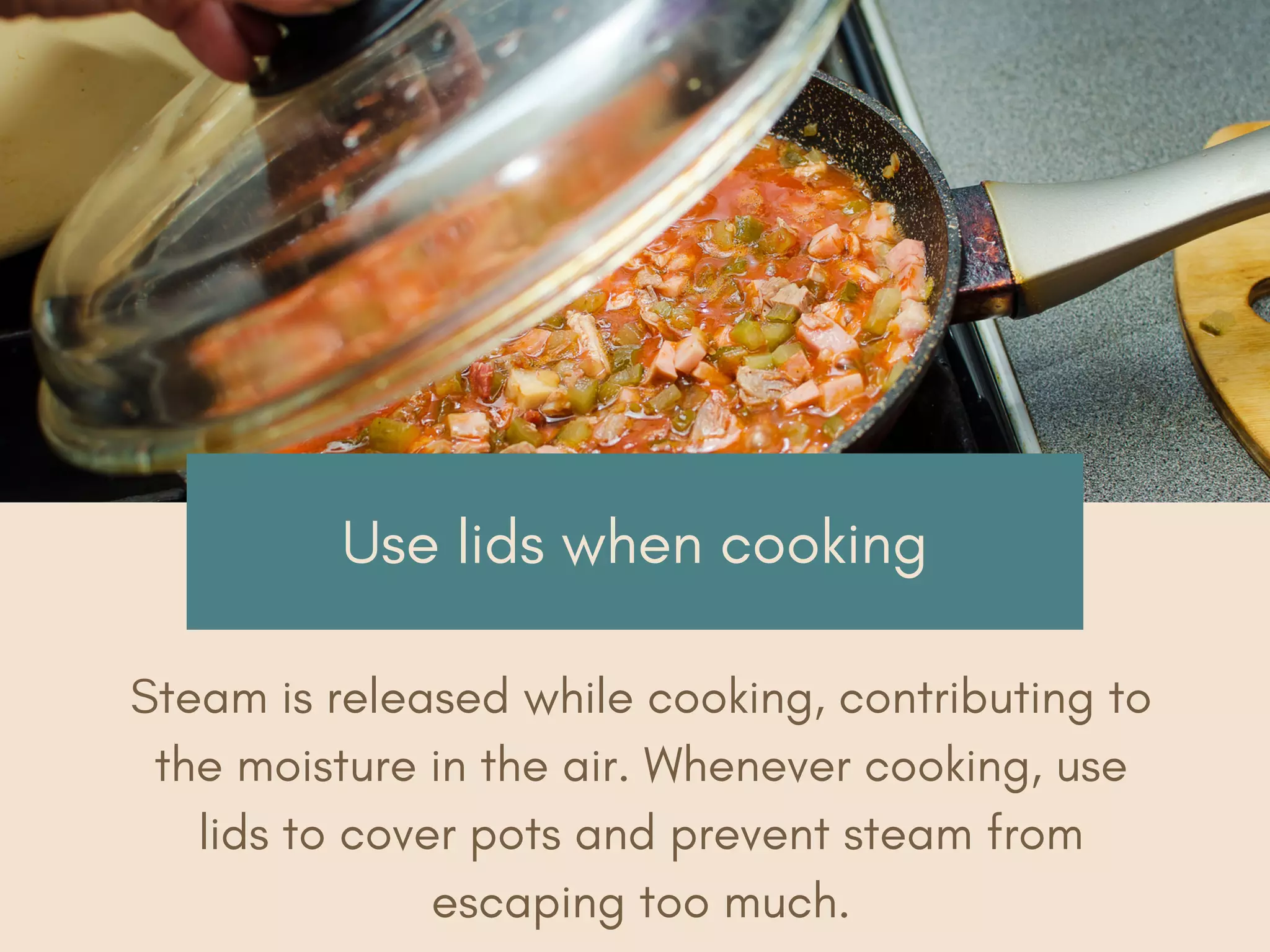 Use lids when cooking
Steam is released while cooking, contributing to
the moisture in the air. Whenever cooking, use
lids to cover pots and prevent steam from
escaping too much.
 