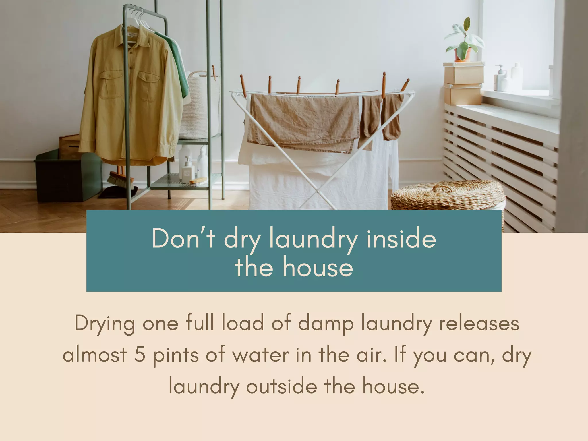 Don’t dry laundry inside
the house
Drying one full load of damp laundry releases
almost 5 pints of water in the air. If you can, dry
laundry outside the house.
 