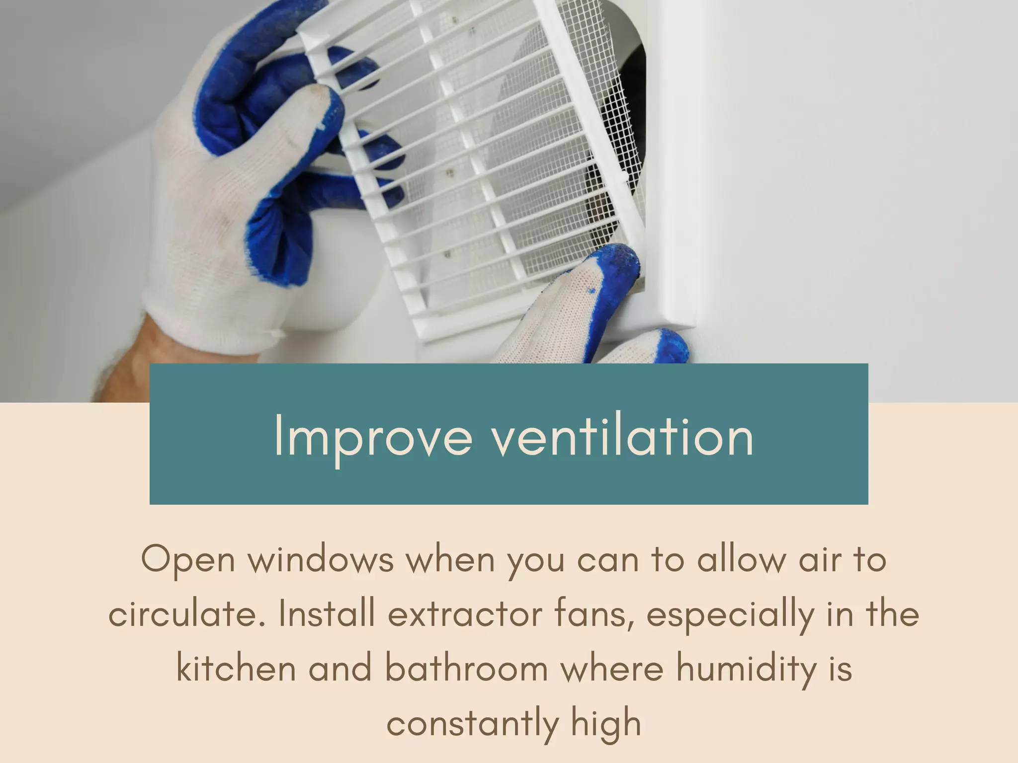 Improve ventilation
Open windows when you can to allow air to
circulate. Install extractor fans, especially in the
kitchen and bathroom where humidity is
constantly high
 