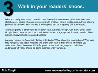 3              Walk in your readers’ shoes.

  What you really want is the chance to hear directly from customers, prospects, donors or
  stakeholders, people who can provide you with credible, honest feedback about your client’s
  products or services. That’s where a focus group can be a big help (if it’s an option).

  There are plenty of other ways to research your audience, though. Call them. Email them.
  Google them. Learn as much as possible about them – age, gender, income, location, likes,
  dislikes, idiosyncrasies, so on and so forth.

  Are your readers on Facebook, Twitter or LinkedIn? What about the blogosphere? Wherever
  they hang out, use social media to find them, then walk in their shoes. The more you
  understand them, the easier it’ll be for you to speak their language and help them
  understand why they should be doing business with your client.




Bob Cargill                               www.anewmarketingcommentator.com
 