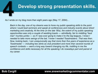 4             Develop strong presentation skills.

  As I wrote on my blog more than eight years ago (May 17, 2004)…

      Back in the day, one of my dreams was to hone my public speaking skills to the point
      where I could lead seminars and speak at conferences and industry events about direct
      marketing and creativity. At the time (in the late „80s), the extent of my public speaking
      opportunities was only a couple of wedding toasts — admittedly, fair to middling “best
      man” mumbo jumbo — so if I was ever going to make it to the big leagues, I knew I
      needed to take more swings of the bat. I knew I needed Toastmasters. That was then.
      Now, looking back, I can unequivocally say that more than five years of experience as a
      Toastmaster — including two stints as club president and more than several rounds of
      speech contests — went a long way toward changing my life, instilling in me the
      confidence and skills necessary for all the speaking I do nowadays part and parcel of
      my career.




Bob Cargill                               www.anewmarketingcommentator.com
 