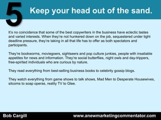 5              Keep your head out of the sand.

  It’s no coincidence that some of the best copywriters in the business have eclectic tastes
  and varied interests. When they’re not hunkered down on the job, sequestered under tight
  deadline pressure, they’re taking in all that life has to offer as both spectators and
  participants.

  They’re bookworms, moviegoers, sightseers and pop culture junkies, people with insatiable
  appetites for news and information. They’re social butterflies, night owls and day-trippers,
  free-spirited individuals who are curious by nature.

  They read everything from best-selling business books to celebrity gossip blogs.

  They watch everything from game shows to talk shows, Mad Men to Desperate Housewives,
  sitcoms to soap operas, reality TV to Glee.




Bob Cargill                                www.anewmarketingcommentator.com
 
