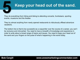 5              Keep your head out of the sand.

  They do everything from hiking and biking to attending concerts, fundraisers, sporting
  events, museums and the theater.

  They try almost anything from newly opened restaurants to ridiculously offbeat adventure
  vacations.

  The bottom line is that to be successful as a copywriter over the course of a career, you can’t
  be reclusive and introverted. You need to have a breadth of knowledge and experience in
  order to write about a broad range of topics and issues. You need to keep your head out of
  the sand and your fingers on the pulse of what’s happening in the world today.




Bob Cargill                                www.anewmarketingcommentator.com
 