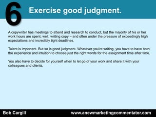 6              Exercise good judgment.

  A copywriter has meetings to attend and research to conduct, but the majority of his or her
  work hours are spent, well, writing copy – and often under the pressure of exceedingly high
  expectations and incredibly tight deadlines.

  Talent is important. But so is good judgment. Whatever you’re writing, you have to have both
  the experience and intuition to choose just the right words for the assignment time after time.

  You also have to decide for yourself when to let go of your work and share it with your
  colleagues and clients.




Bob Cargill                                 www.anewmarketingcommentator.com
 