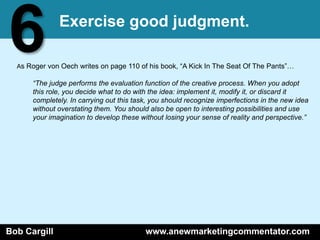 6             Exercise good judgment.

  As Roger von Oech writes on page 110 of his book, ―A Kick In The Seat Of The Pants‖…

      “The judge performs the evaluation function of the creative process. When you adopt
      this role, you decide what to do with the idea: implement it, modify it, or discard it
      completely. In carrying out this task, you should recognize imperfections in the new idea
      without overstating them. You should also be open to interesting possibilities and use
      your imagination to develop these without losing your sense of reality and perspective.”




Bob Cargill                               www.anewmarketingcommentator.com
 
